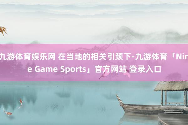 九游体育娱乐网 在当地的相关引颈下-九游体育「Nine Game Sports」官方网站 登录入口