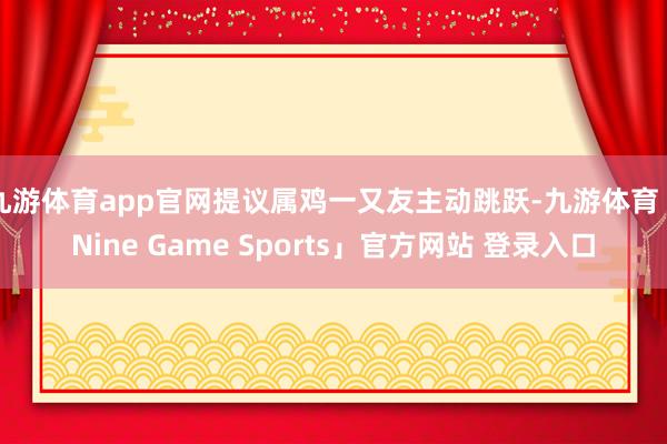 九游体育app官网提议属鸡一又友主动跳跃-九游体育「Nine Game Sports」官方网站 登录入口