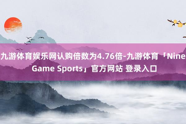 九游体育娱乐网认购倍数为4.76倍-九游体育「Nine Game Sports」官方网站 登录入口