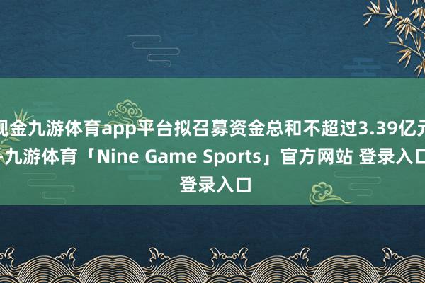 现金九游体育app平台拟召募资金总和不超过3.39亿元-九游体育「Nine Game Sports」官方网站 登录入口