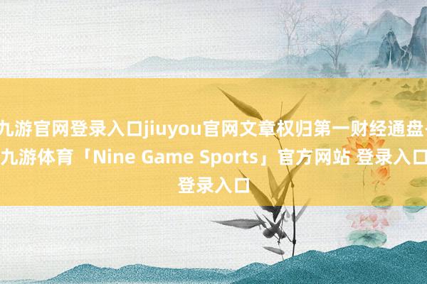 九游官网登录入口jiuyou官网文章权归第一财经通盘-九游体育「Nine Game Sports」官方网站 登录入口