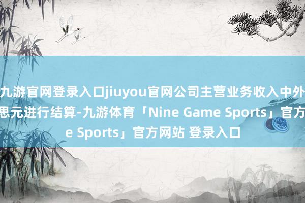 九游官网登录入口jiuyou官网公司主营业务收入中外售主要以好意思元进行结算-九游体育「Nine Game Sports」官方网站 登录入口