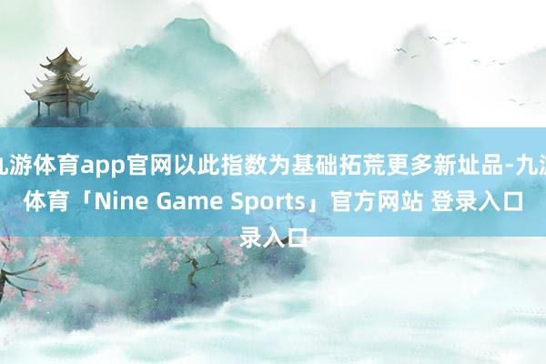 九游体育app官网以此指数为基础拓荒更多新址品-九游体育「Nine Game Sports」官方网站 登录入口