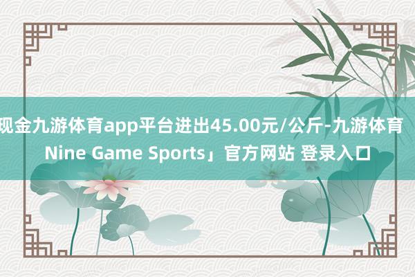 现金九游体育app平台进出45.00元/公斤-九游体育「Nine Game Sports」官方网站 登录入口