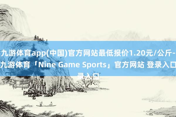 九游体育app(中国)官方网站最低报价1.20元/公斤-九游体育「Nine Game Sports」官方网站 登录入口