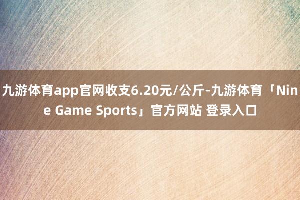 九游体育app官网收支6.20元/公斤-九游体育「Nine Game Sports」官方网站 登录入口