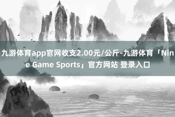 九游体育app官网收支2.00元/公斤-九游体育「Nine Game Sports」官方网站 登录入口