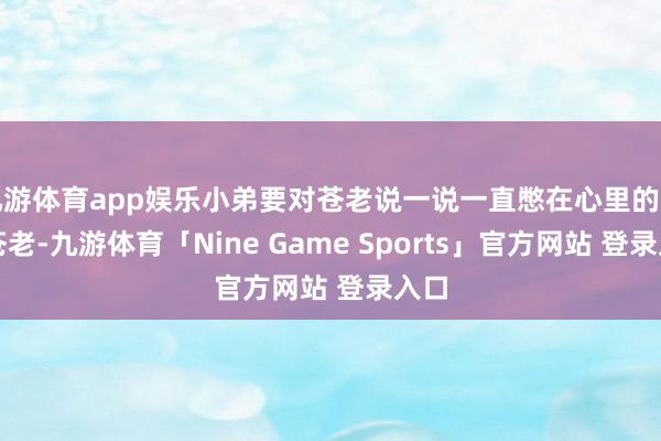 九游体育app娱乐小弟要对苍老说一说一直憋在心里的话!苍老-九游体育「Nine Game Sports」官方网站 登录入口