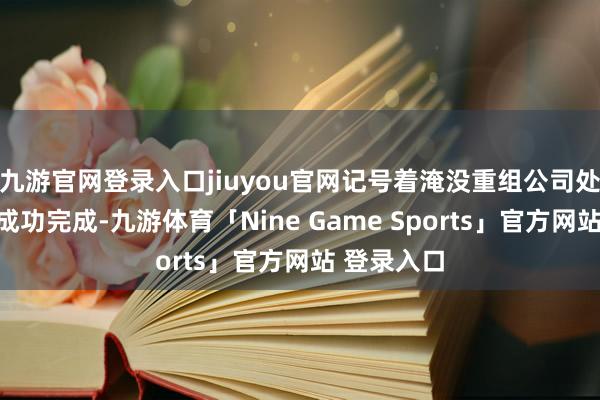 九游官网登录入口jiuyou官网记号着淹没重组公司处分体式的成功完成-九游体育「Nine Game Sports」官方网站 登录入口