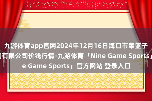 九游体育app官网2024年12月16日海口市菜篮子江楠农居品批发阛阓有限公司价钱行情-九游体育「Nine Game Sports」官方网站 登录入口