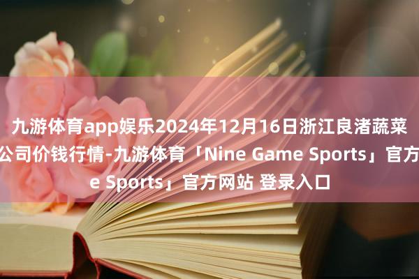 九游体育app娱乐2024年12月16日浙江良渚蔬菜市集缔造有限公司价钱行情-九游体育「Nine Game Sports」官方网站 登录入口