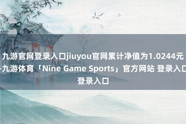 九游官网登录入口jiuyou官网累计净值为1.0244元-九游体育「Nine Game Sports」官方网站 登录入口