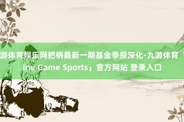 九游体育娱乐网把柄最新一期基金季报深化-九游体育「Nine Game Sports」官方网站 登录入口