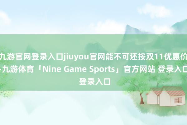 九游官网登录入口jiuyou官网能不可还按双11优惠价-九游体育「Nine Game Sports」官方网站 登录入口