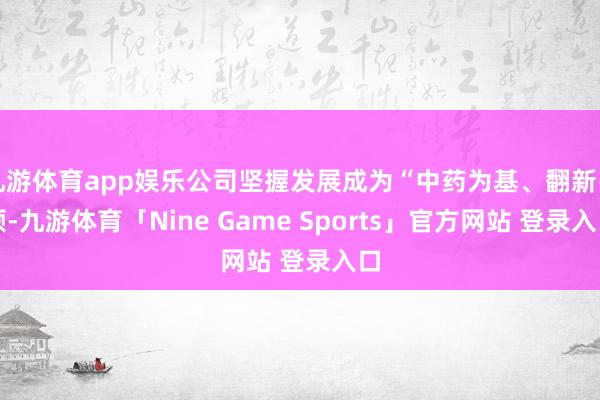 九游体育app娱乐公司坚握发展成为“中药为基、翻新引颈-九游体育「Nine Game Sports」官方网站 登录入口
