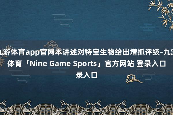 九游体育app官网本讲述对特宝生物给出增抓评级-九游体育「Nine Game Sports」官方网站 登录入口