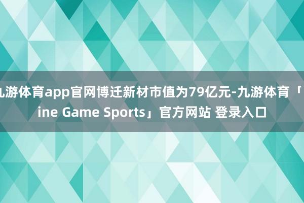 九游体育app官网博迁新材市值为79亿元-九游体育「Nine Game Sports」官方网站 登录入口