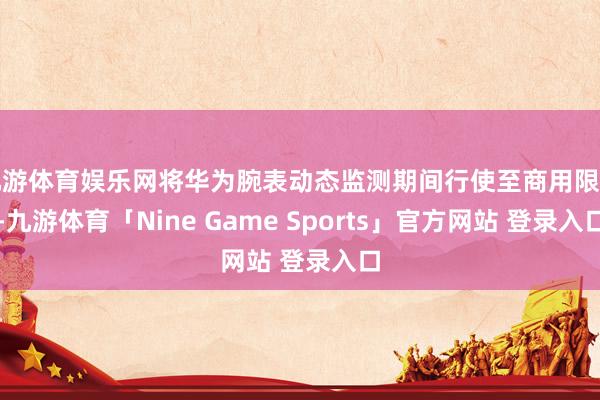 九游体育娱乐网将华为腕表动态监测期间行使至商用限制-九游体育「Nine Game Sports」官方网站 登录入口