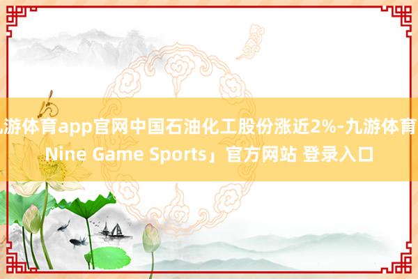 九游体育app官网中国石油化工股份涨近2%-九游体育「Nine Game Sports」官方网站 登录入口