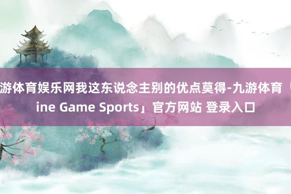 九游体育娱乐网我这东说念主别的优点莫得-九游体育「Nine Game Sports」官方网站 登录入口