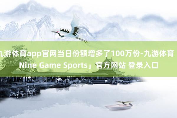 九游体育app官网当日份额增多了100万份-九游体育「Nine Game Sports」官方网站 登录入口