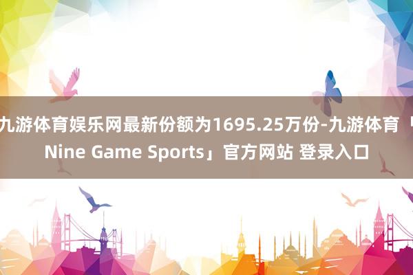 九游体育娱乐网最新份额为1695.25万份-九游体育「Nine Game Sports」官方网站 登录入口