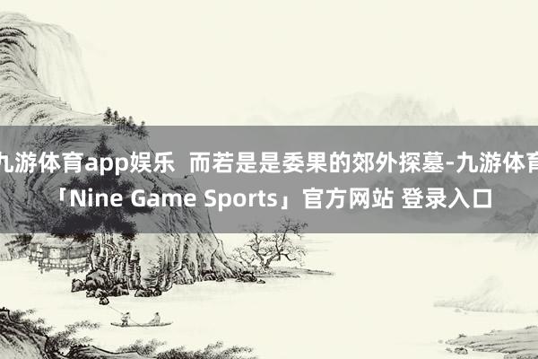 九游体育app娱乐  而若是是委果的郊外探墓-九游体育「Nine Game Sports」官方网站 登录入口
