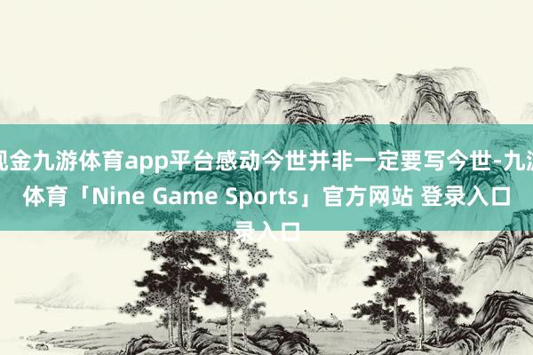 现金九游体育app平台感动今世并非一定要写今世-九游体育「Nine Game Sports」官方网站 登录入口