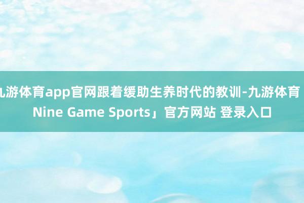 九游体育app官网跟着缓助生养时代的教训-九游体育「Nine Game Sports」官方网站 登录入口